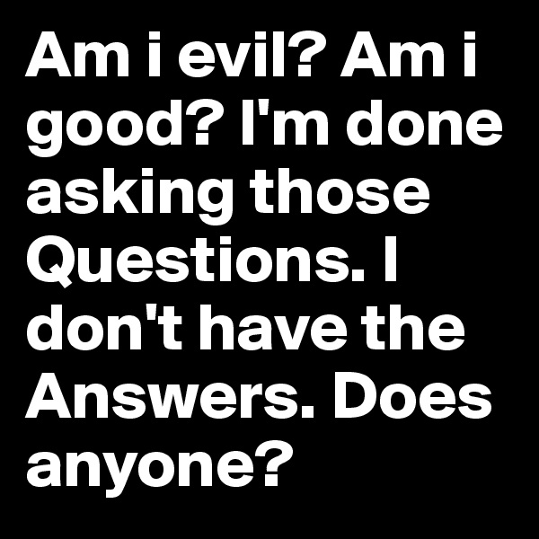 Am i evil? Am i good? I'm done asking those Questions. I don't have the Answers. Does anyone?