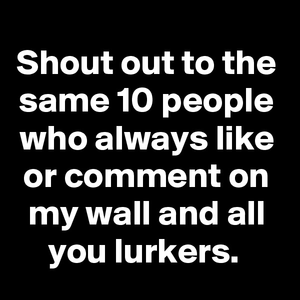 Shout out to the same 10 people who always like or comment on my wall and all you lurkers. 