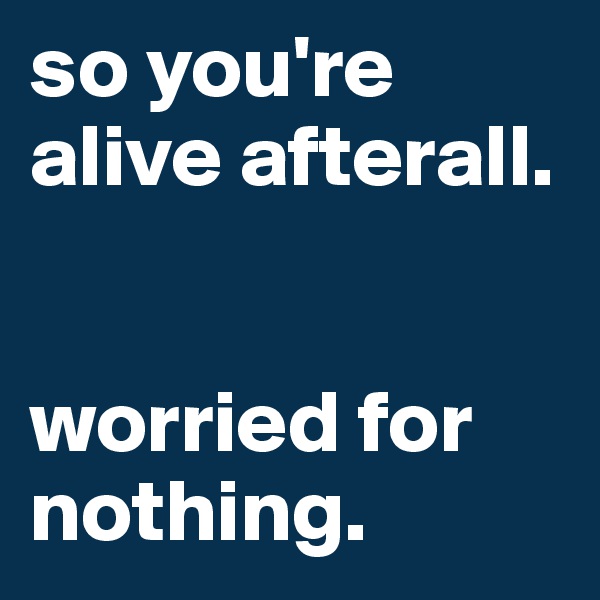 so you're alive afterall.


worried for nothing. 