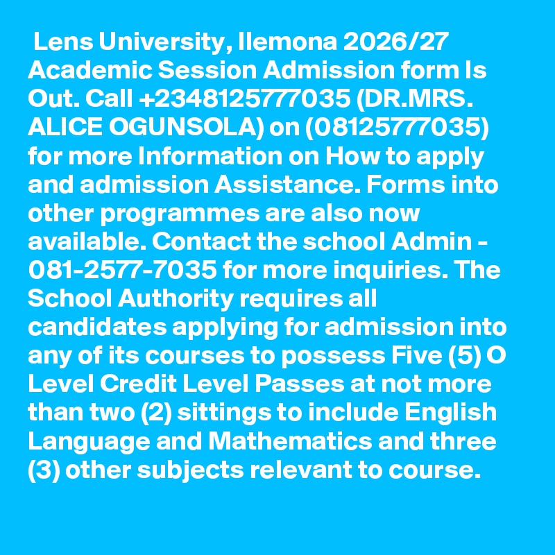  Lens University, Ilemona 2026/27 Academic Session Admission form Is Out. Call +2348125777035 (DR.MRS. ALICE OGUNSOLA) on (08125777035) for more Information on How to apply and admission Assistance. Forms into other programmes are also now available. Contact the school Admin - 081-2577-7035 for more inquiries. The School Authority requires all candidates applying for admission into any of its courses to possess Five (5) O Level Credit Level Passes at not more than two (2) sittings to include English Language and Mathematics and three (3) other subjects relevant to course.
