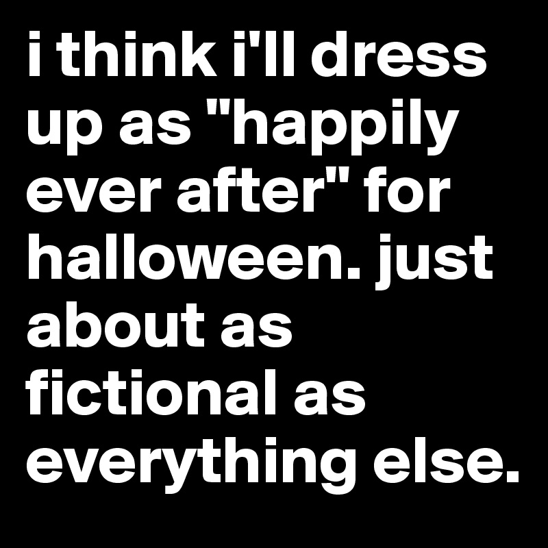 i think i'll dress up as "happily ever after" for halloween. just about as fictional as everything else. 