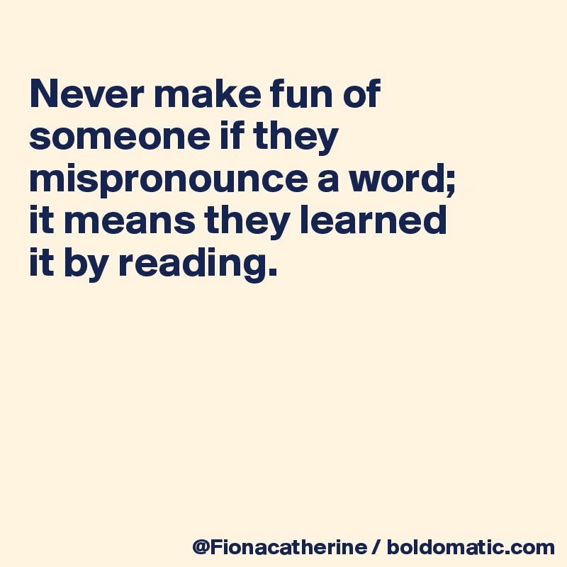 
Never make fun of 
someone if they
mispronounce a word;
it means they learned
it by reading.





