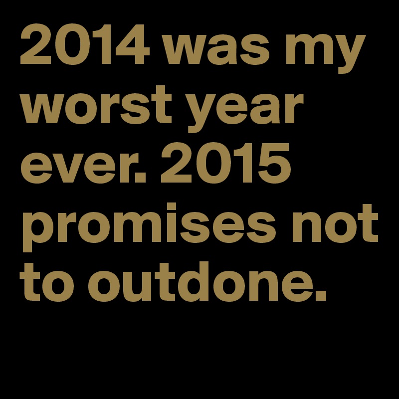 2014 was my worst year ever. 2015 promises not to outdone.