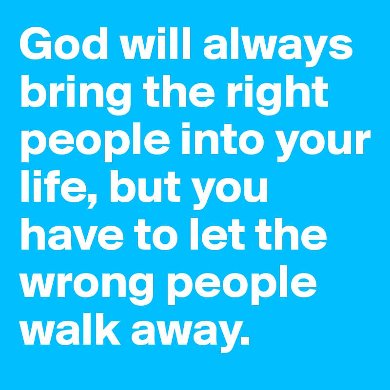 God will always bring the right people into your life, but you have to let the wrong people walk away.