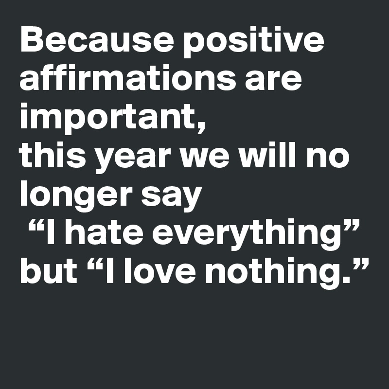 Because positive affirmations are important, 
this year we will no longer say
 “I hate everything” but “I love nothing.”
