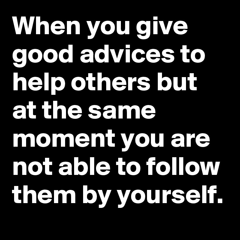 When you give good advices to help others but at the same moment you are not able to follow them by yourself.