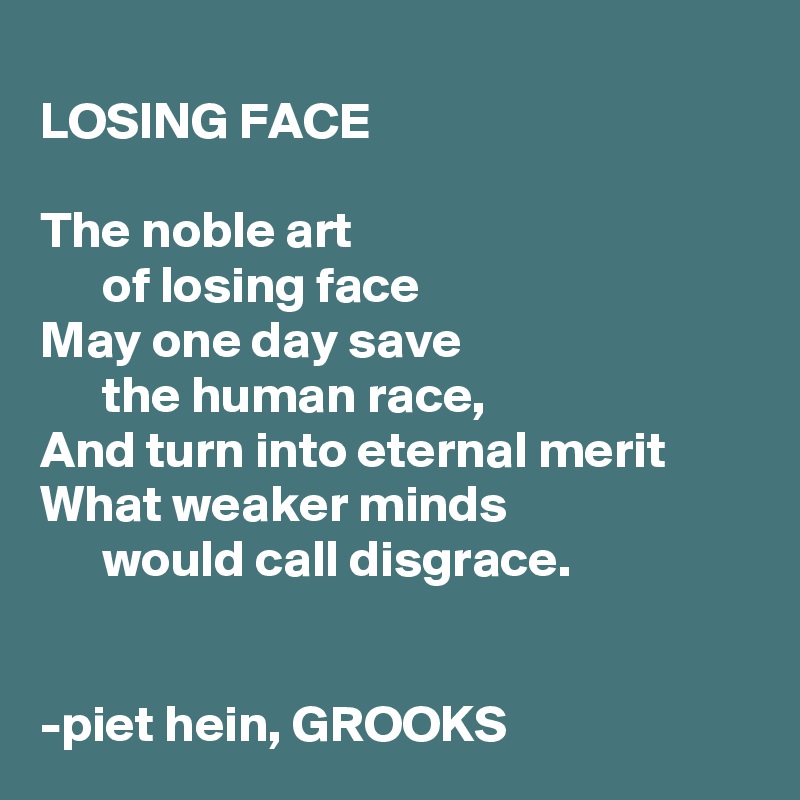 
LOSING FACE

The noble art
      of losing face
May one day save
      the human race,
And turn into eternal merit
What weaker minds
      would call disgrace.


-piet hein, GROOKS