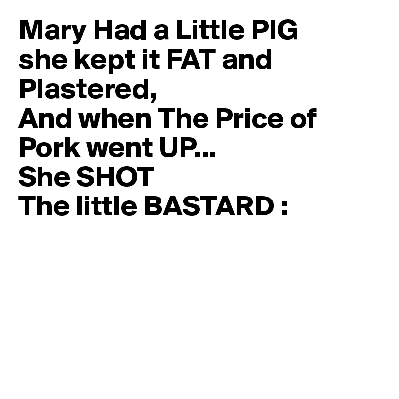 Mary Had a Little PIG
she kept it FAT and Plastered,
And when The Price of Pork went UP...
She SHOT
The little BASTARD :




