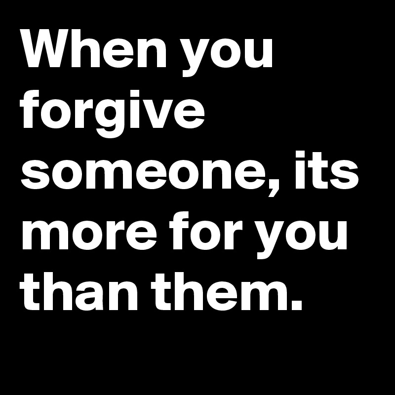 When you forgive someone, its more for you than them.