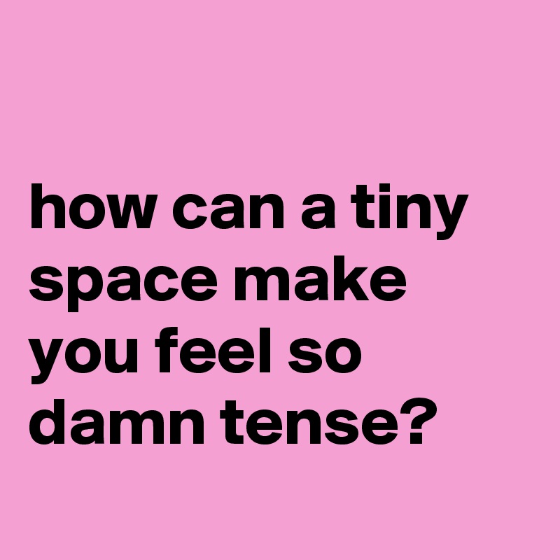 

how can a tiny space make you feel so damn tense?
