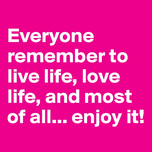 
Everyone remember to live life, love life, and most of all... enjoy it!