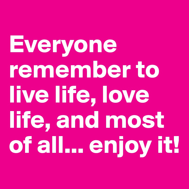 
Everyone remember to live life, love life, and most of all... enjoy it!