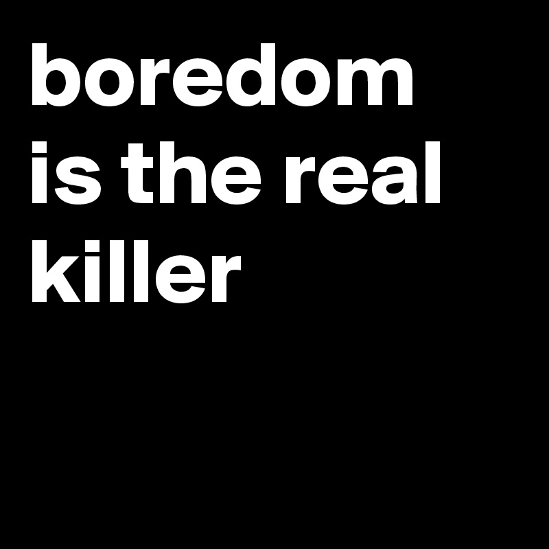 boredom is the real killer

