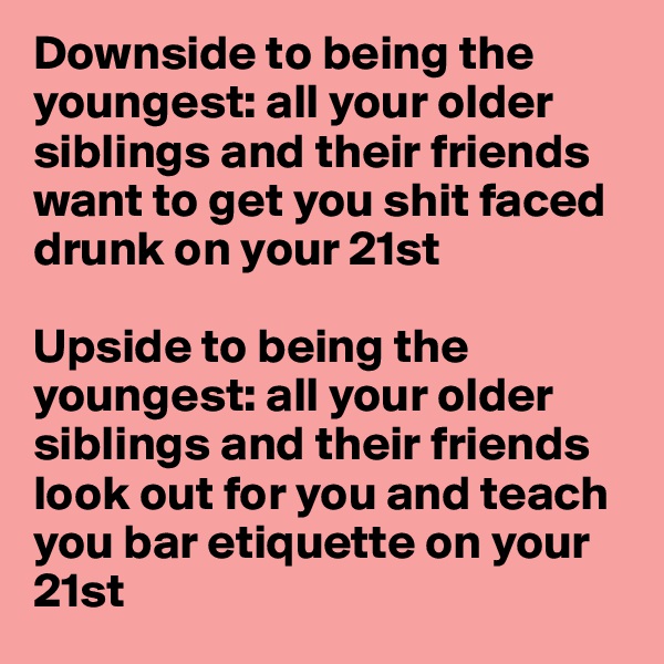 Downside to being the youngest: all your older siblings and their friends want to get you shit faced drunk on your 21st

Upside to being the youngest: all your older siblings and their friends look out for you and teach you bar etiquette on your 21st