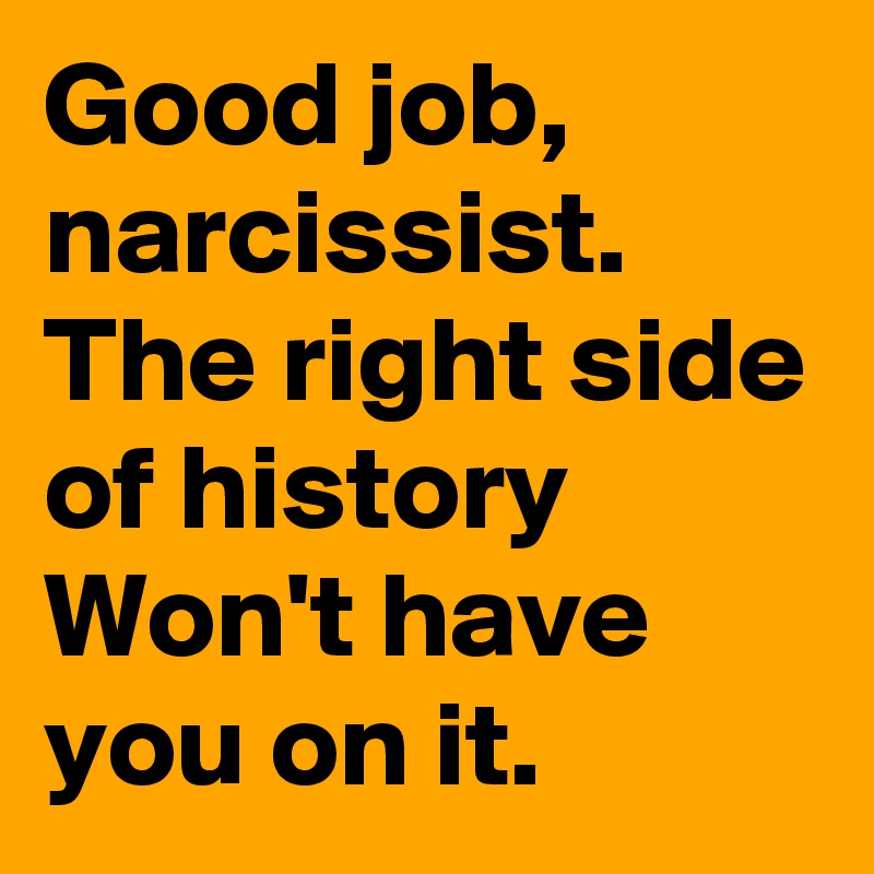 Good job, narcissist.
The right side of history
Won't have you on it.