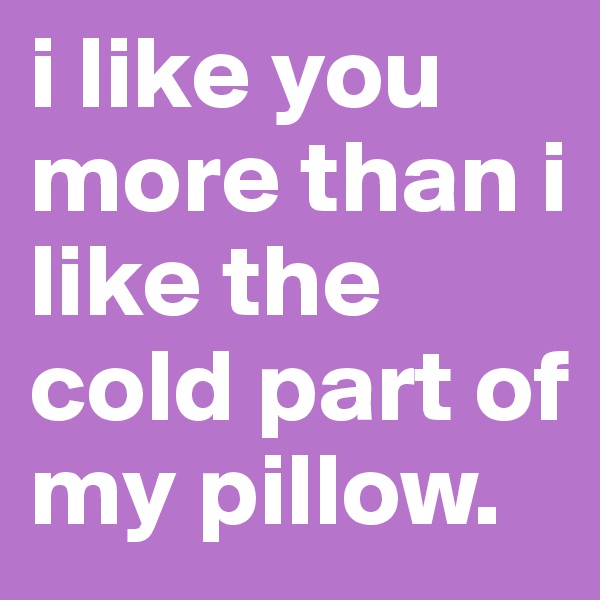 i like you more than i like the cold part of my pillow.