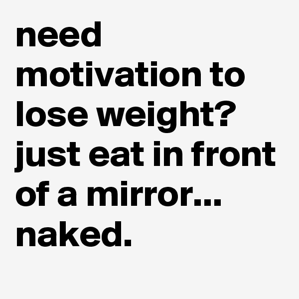 need motivation to lose weight?
just eat in front of a mirror... naked.