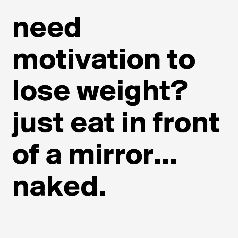need motivation to lose weight?
just eat in front of a mirror... naked.