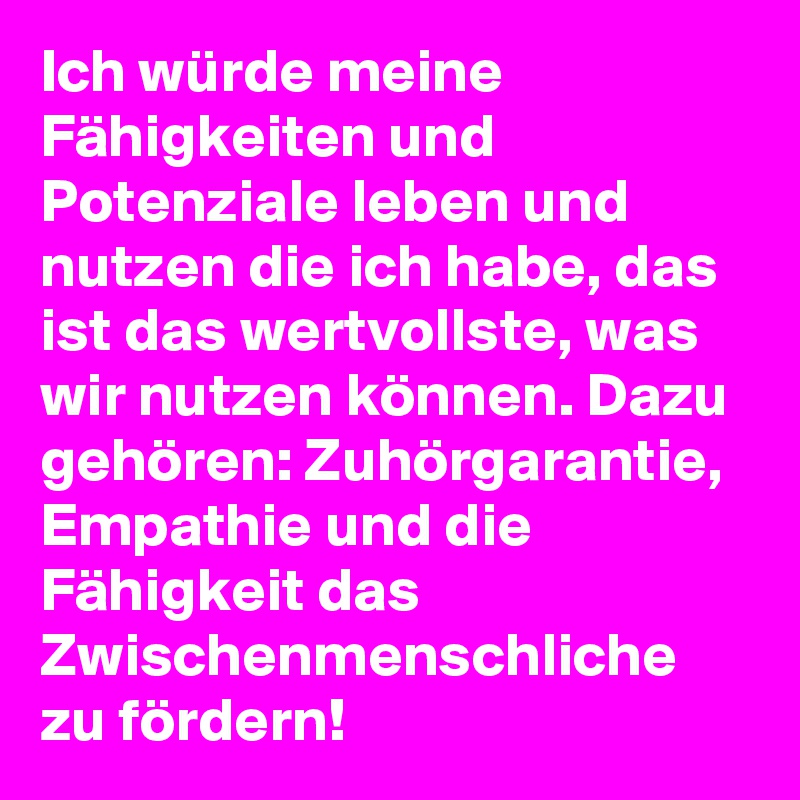 Ich würde meine Fähigkeiten und Potenziale leben und nutzen die ich habe, das ist das wertvollste, was wir nutzen können. Dazu gehören: Zuhörgarantie, Empathie und die Fähigkeit das Zwischenmenschliche zu fördern!