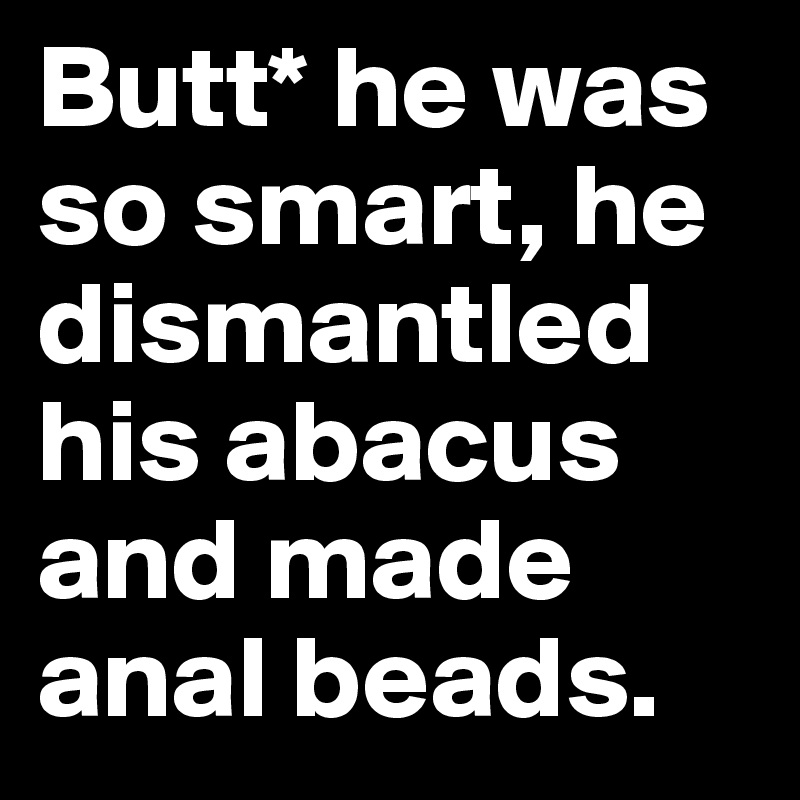 Butt* he was so smart, he dismantled his abacus and made anal beads.