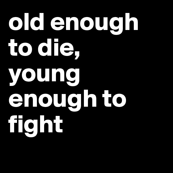 old enough to die, 
young enough to fight 

