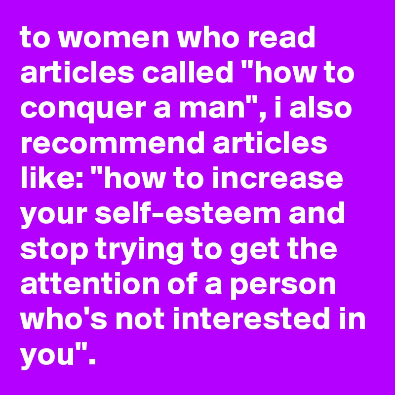 to women who read articles called "how to conquer a man", i also recommend articles like: "how to increase your self-esteem and stop trying to get the attention of a person who's not interested in you".