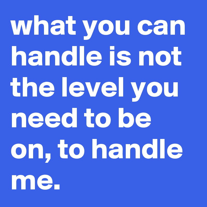 what you can handle is not the level you need to be on, to handle me.