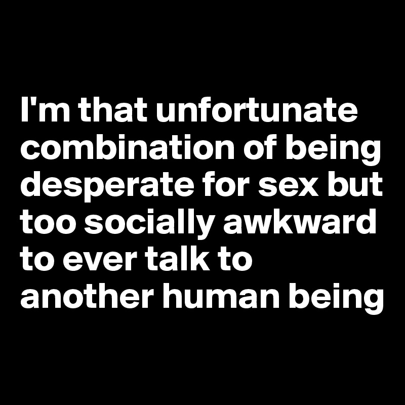 

I'm that unfortunate combination of being desperate for sex but too socially awkward to ever talk to another human being
