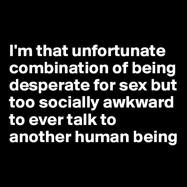 

I'm that unfortunate combination of being desperate for sex but too socially awkward to ever talk to another human being
