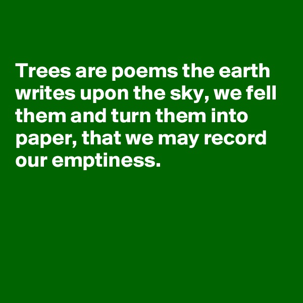

Trees are poems the earth writes upon the sky, we fell them and turn them into paper, that we may record  our emptiness. 




