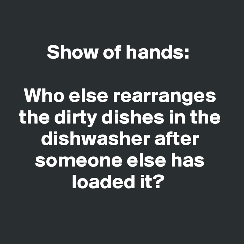 
Show of hands: 

Who else rearranges the dirty dishes in the dishwasher after someone else has loaded it? 

