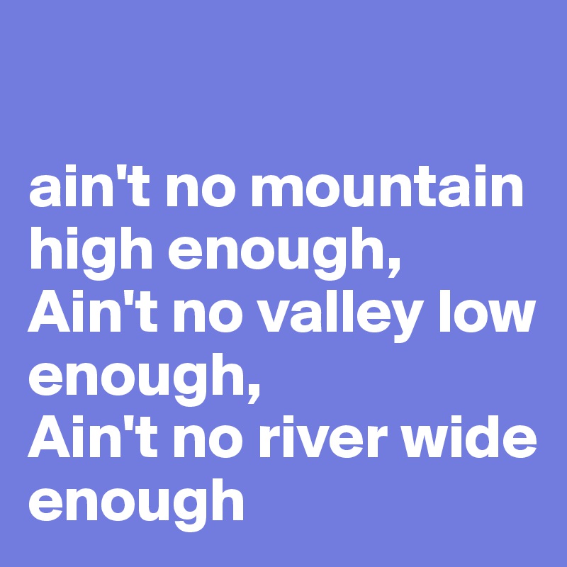 

ain't no mountain high enough,
Ain't no valley low enough,
Ain't no river wide enough 
