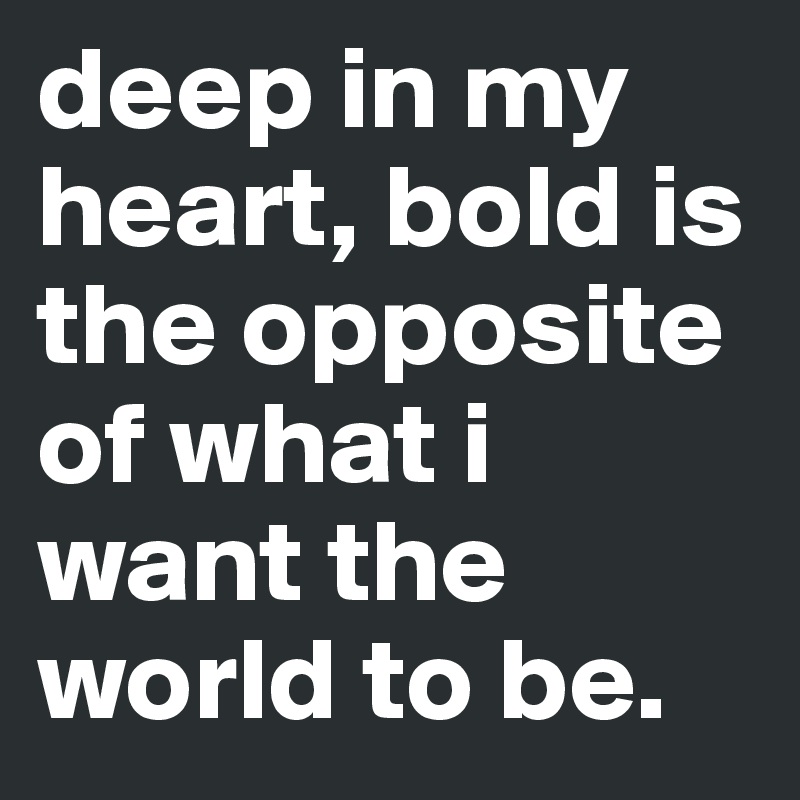 deep in my heart, bold is the opposite of what i want the world to be.