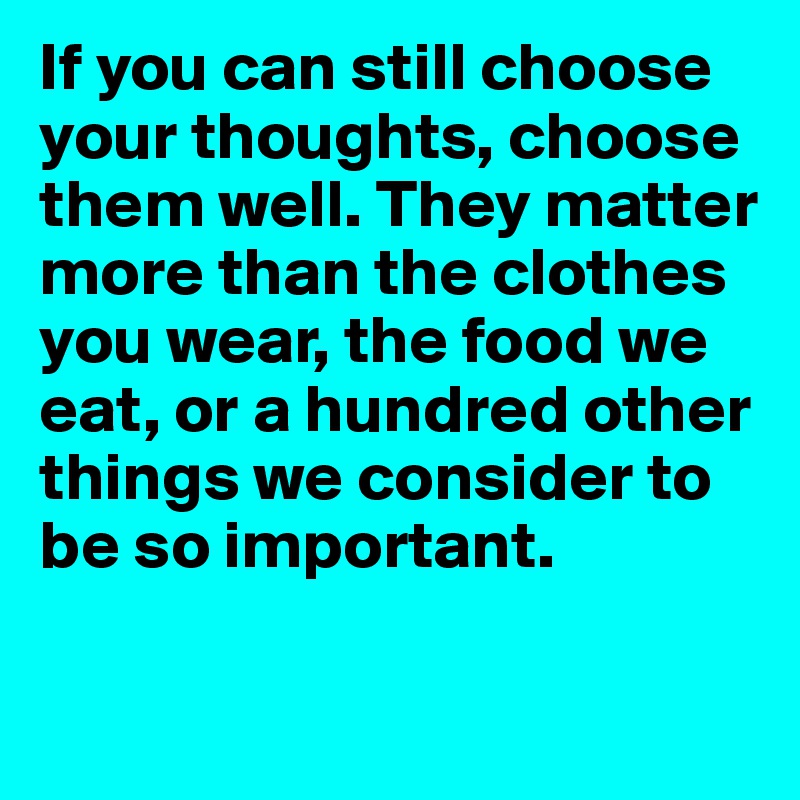 If you can still choose your thoughts, choose them well. They matter
more than the clothes
you wear, the food we 
eat, or a hundred other
things we consider to 
be so important.

