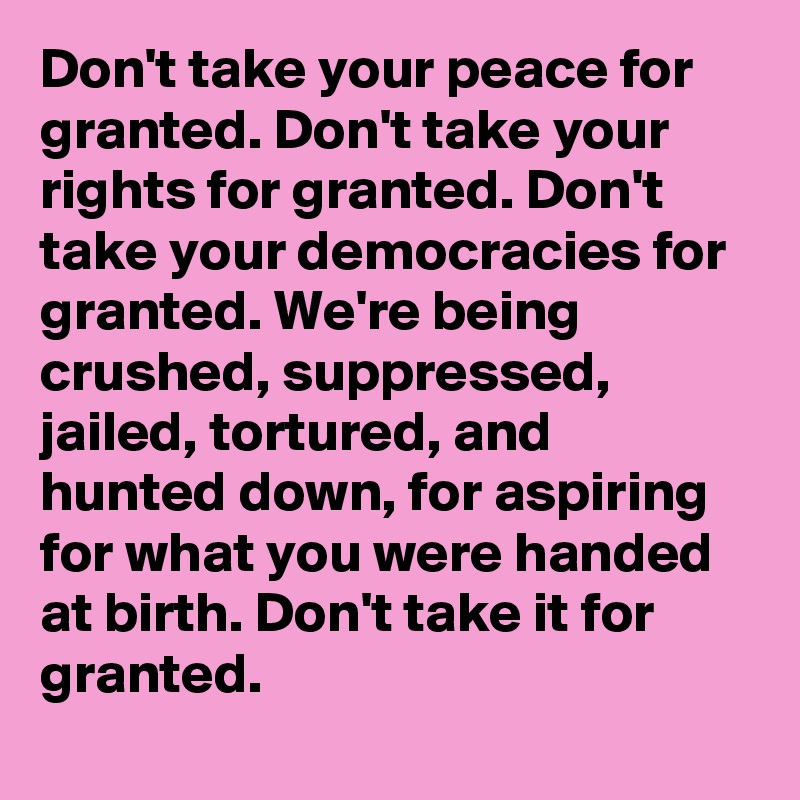 Don't take your peace for granted. Don't take your rights for granted. Don't take your democracies for granted. We're being crushed, suppressed, jailed, tortured, and hunted down, for aspiring for what you were handed at birth. Don't take it for granted.