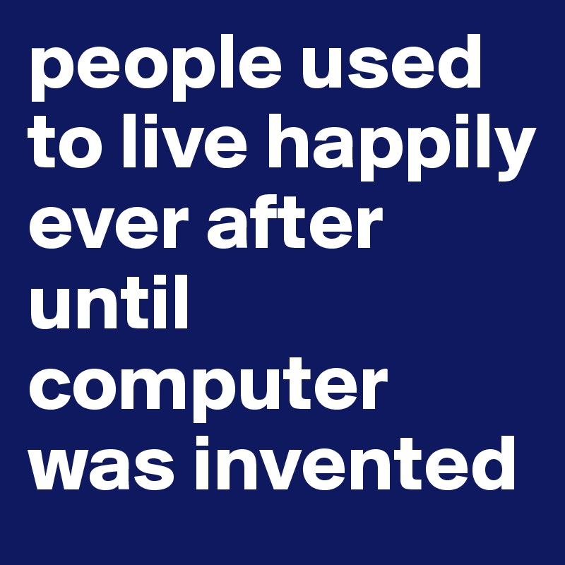 people used to live happily ever after 
until computer was invented 