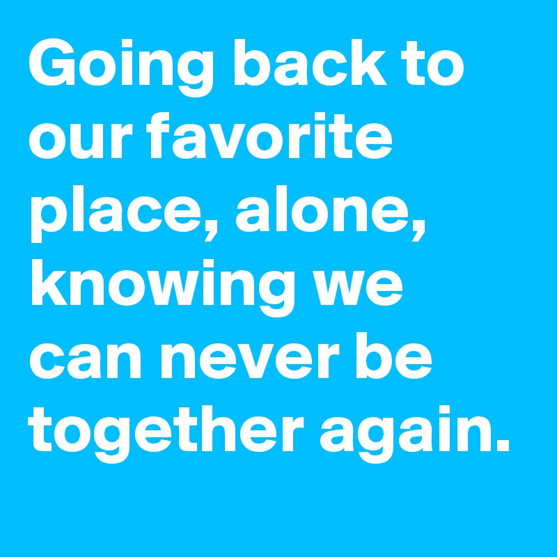 Going back to our favorite place, alone, knowing we can never be together again.