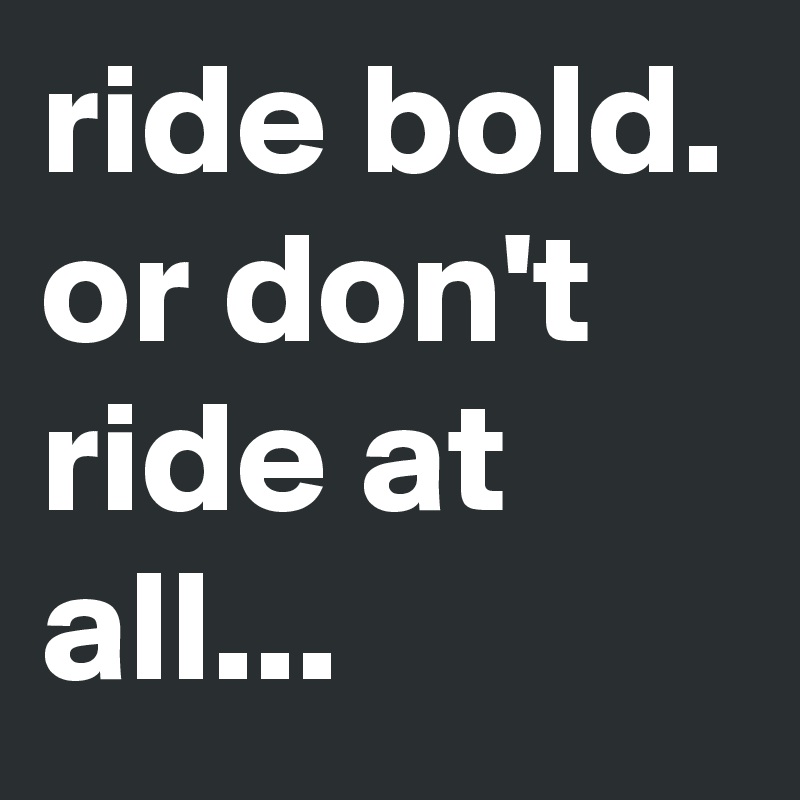 ride bold. or don't ride at all...