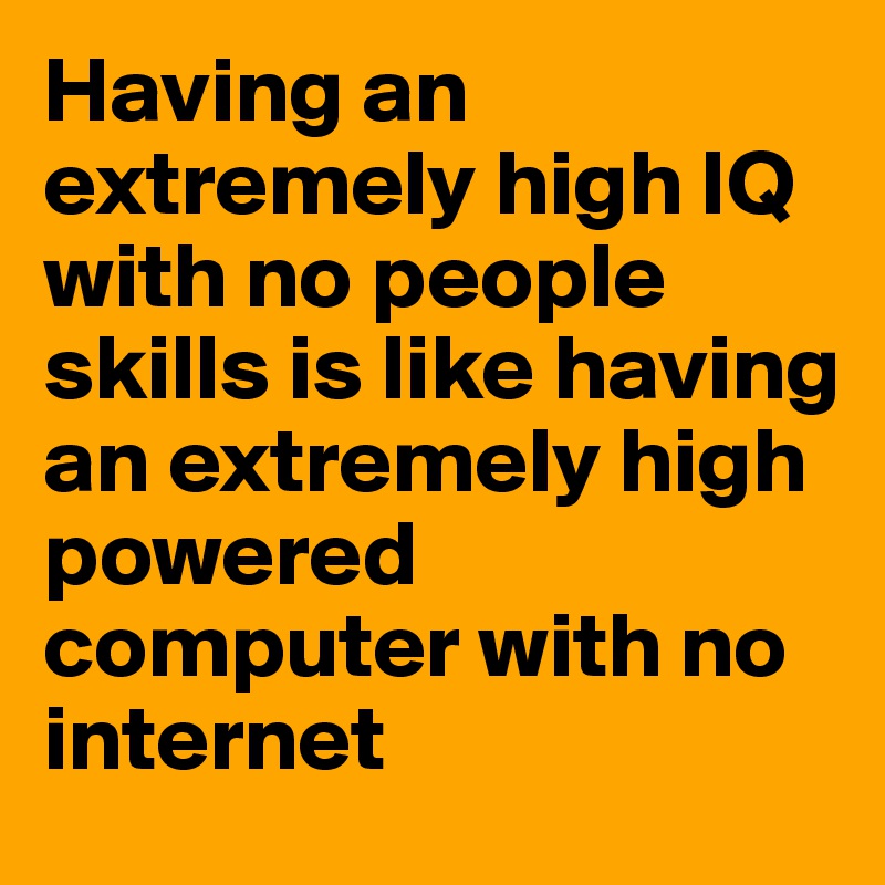 Having an extremely high IQ with no people skills is like having an extremely high powered computer with no internet