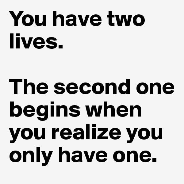 You have two lives.

The second one begins when you realize you only have one.