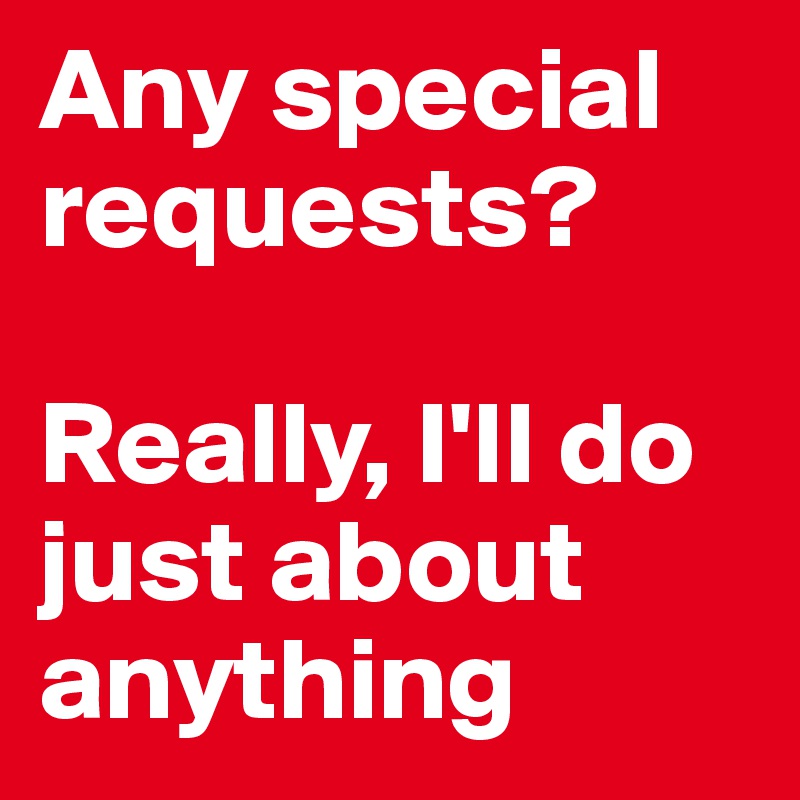 Any special requests?

Really, I'll do just about anything