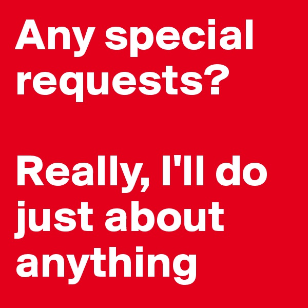 Any special requests?

Really, I'll do just about anything