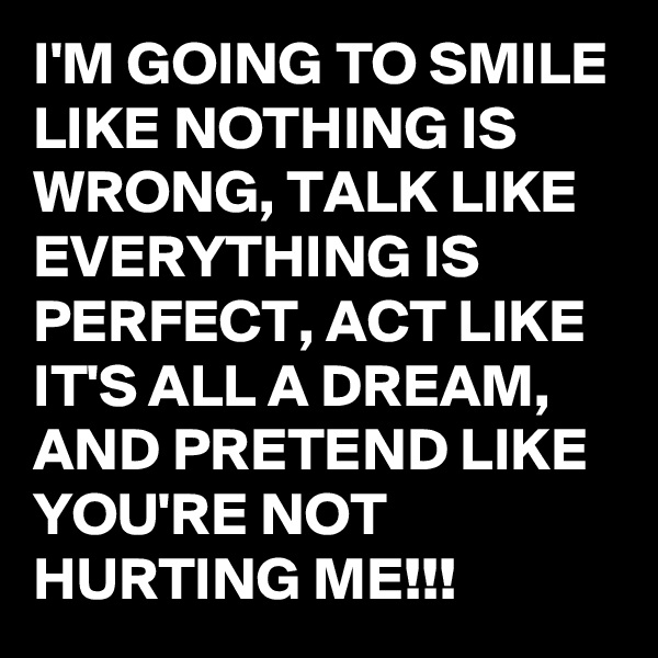 I'M GOING TO SMILE LIKE NOTHING IS WRONG, TALK LIKE EVERYTHING IS PERFECT, ACT LIKE IT'S ALL A DREAM, AND PRETEND LIKE YOU'RE NOT HURTING ME!!!