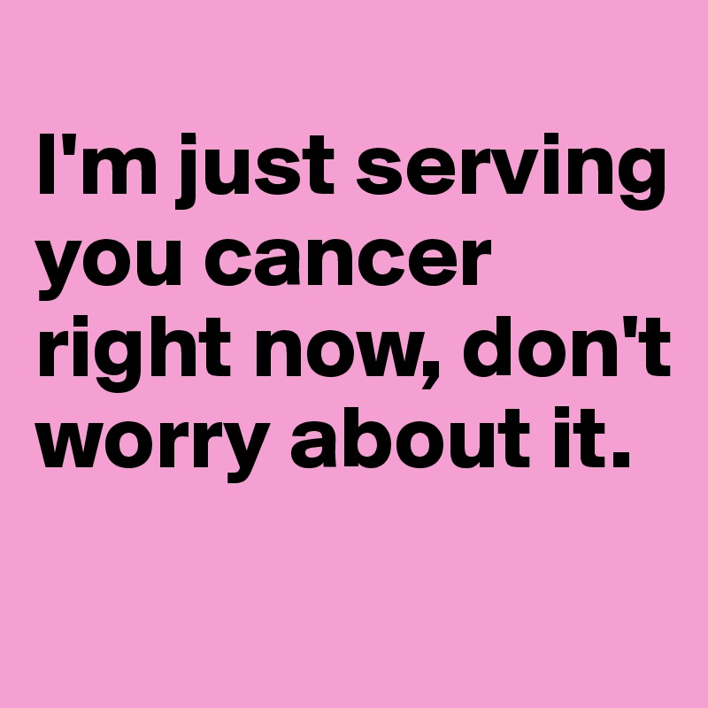
I'm just serving you cancer right now, don't worry about it.
