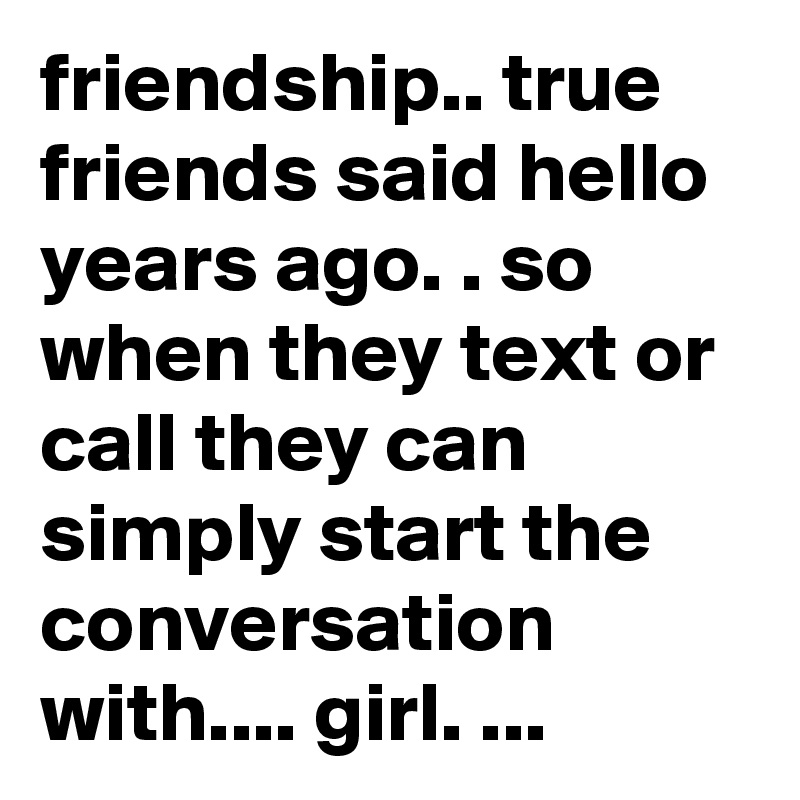 friendship.. true friends said hello years ago. . so when they text or call they can simply start the conversation with.... girl. ... 