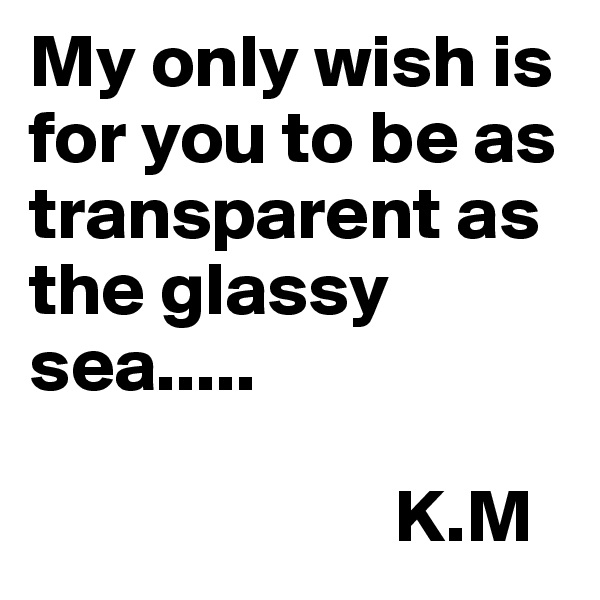 My only wish is for you to be as transparent as the glassy sea..... 
                         
                        K.M