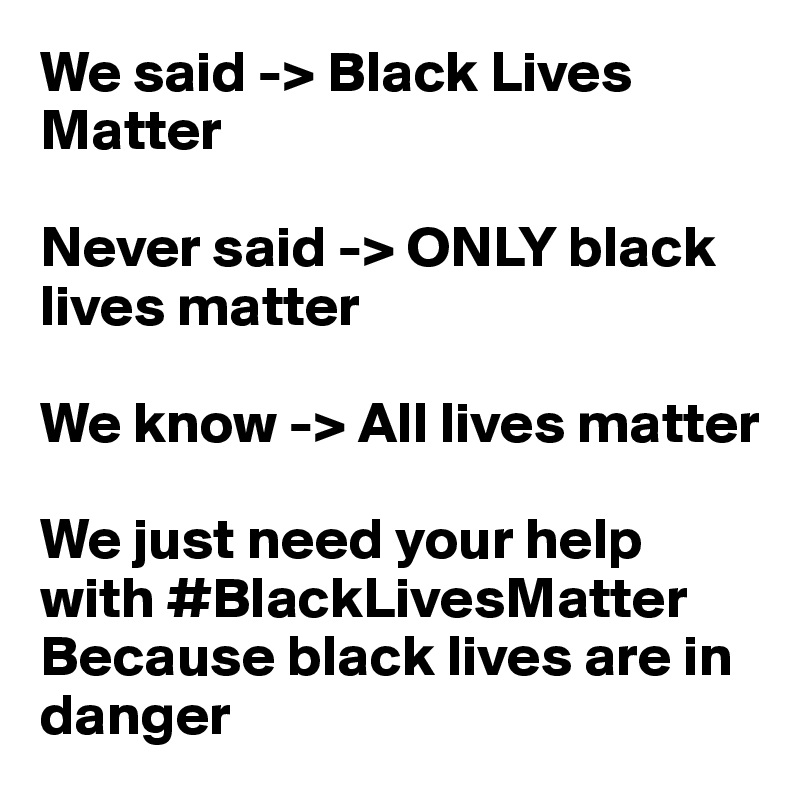 We said -> Black Lives Matter

Never said -> ONLY black lives matter

We know -> All lives matter

We just need your help with #BlackLivesMatter
Because black lives are in danger