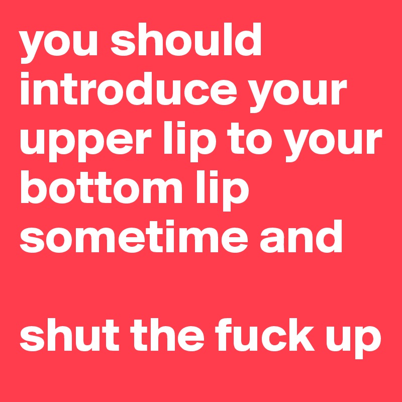 you should introduce your upper lip to your bottom lip sometime and

shut the fuck up