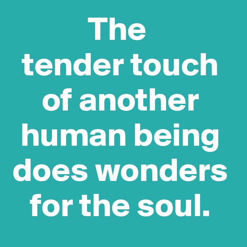 The 
tender touch of another human being does wonders for the soul.