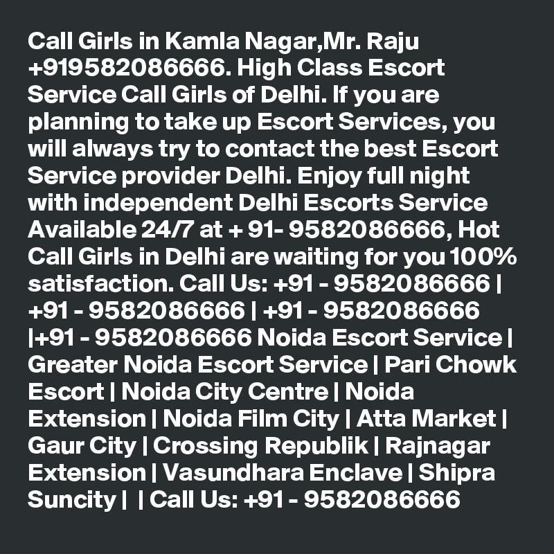 Call Girls in Kamla Nagar,Mr. Raju +919582086666. High Class Escort Service Call Girls of Delhi. If you are planning to take up Escort Services, you will always try to contact the best Escort Service provider Delhi. Enjoy full night with independent Delhi Escorts Service Available 24/7 at + 91- 9582086666, Hot Call Girls in Delhi are waiting for you 100% satisfaction. Call Us: +91 - 9582086666 | +91 - 9582086666 | +91 - 9582086666 |+91 - 9582086666 Noida Escort Service | Greater Noida Escort Service | Pari Chowk Escort | Noida City Centre | Noida Extension | Noida Film City | Atta Market | Gaur City | Crossing Republik | Rajnagar Extension | Vasundhara Enclave | Shipra Suncity |  | Call Us: +91 - 9582086666  